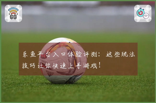 乐鱼平台入口体验评测：这些玩法技巧让你快速上手游戏！