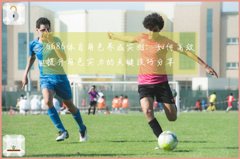 6686体育角色养成实测：如何高效提升角色实力的关键技巧分享