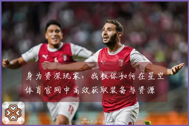身为资深玩家，我教你如何在星空体育官网中高效获取装备与资源