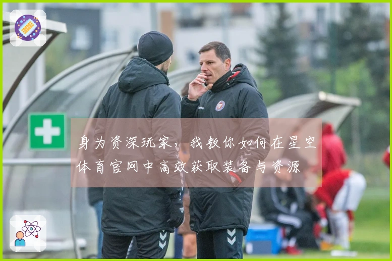 身为资深玩家，我教你如何在星空体育官网中高效获取装备与资源