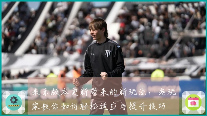 米乐版本更新带来的新玩法，老玩家教你如何轻松适应与提升技巧