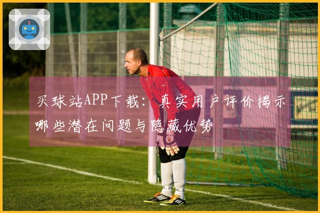 买球站APP下载：真实用户评价揭示哪些潜在问题与隐藏优势